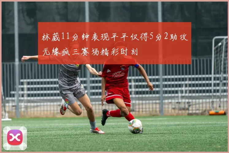 林葳11分钟表现平平仅得5分2助攻无缘疯三赛场精彩时刻