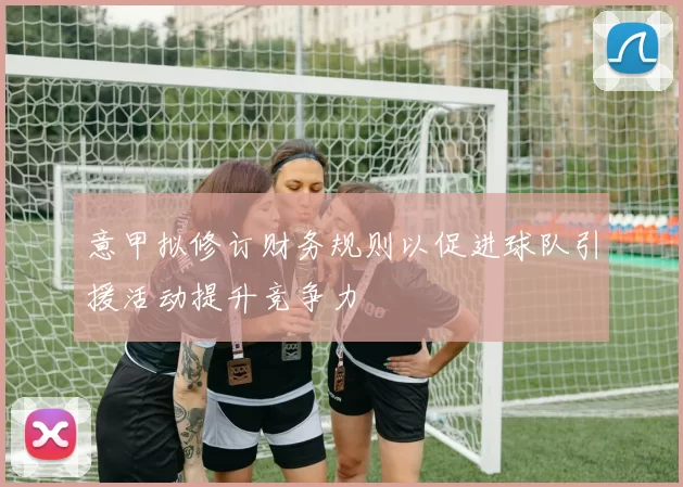 意甲拟修订财务规则以促进球队引援活动提升竞争力