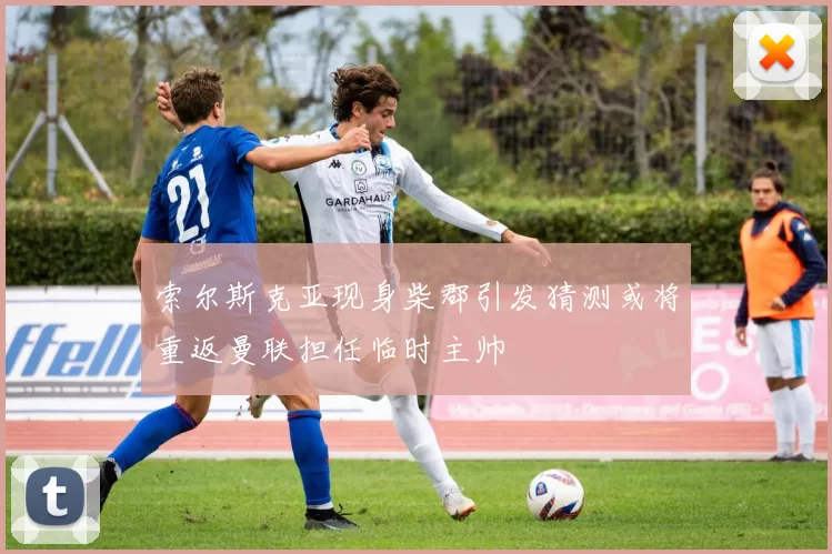 索尔斯克亚现身柴郡引发猜测或将重返曼联担任临时主帅