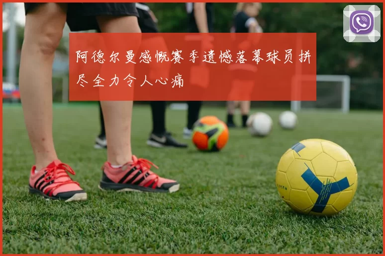 阿德尔曼感慨赛季遗憾落幕球员拼尽全力令人心痛