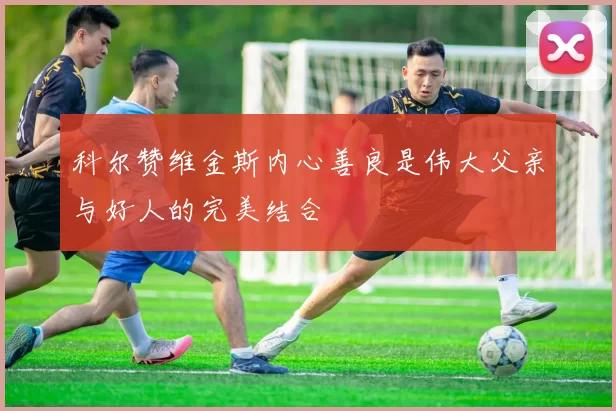 科尔赞维金斯内心善良是伟大父亲与好人的完美结合