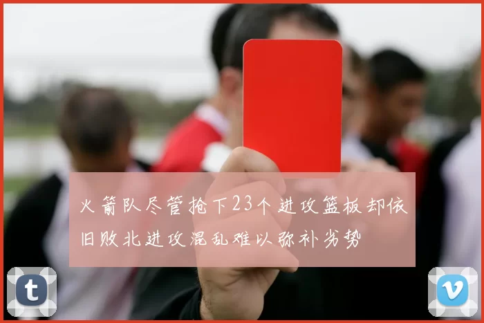 火箭队尽管抢下23个进攻篮板却依旧败北进攻混乱难以弥补劣势