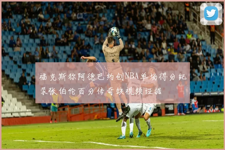 福克斯称阿德巴约创NBA单场得分纪录张伯伦百分传奇缺视频证据
