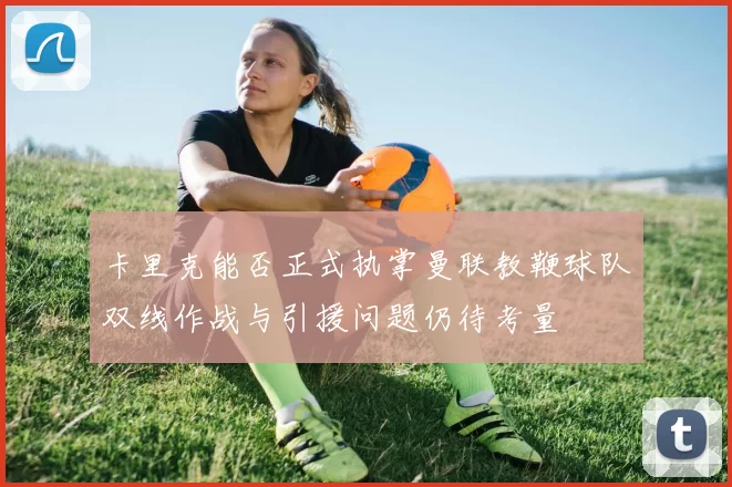 卡里克能否正式执掌曼联教鞭球队双线作战与引援问题仍待考量