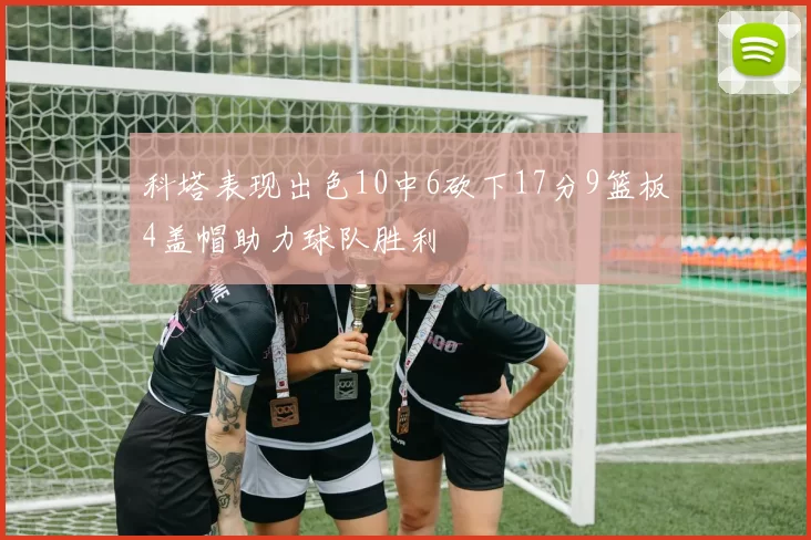科塔表现出色10中6砍下17分9篮板4盖帽助力球队胜利