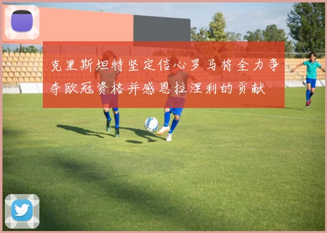 克里斯坦特坚定信心罗马将全力争夺欧冠资格并感恩拉涅利的贡献