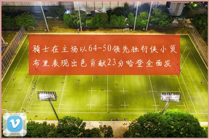 骑士在主场以64-50领先独行侠小莫布里表现出色贡献23分哈登全面发挥助攻6次