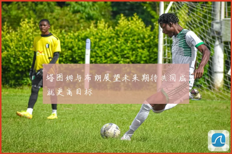 塔图姆与布朗展望未来期待共同成就更高目标