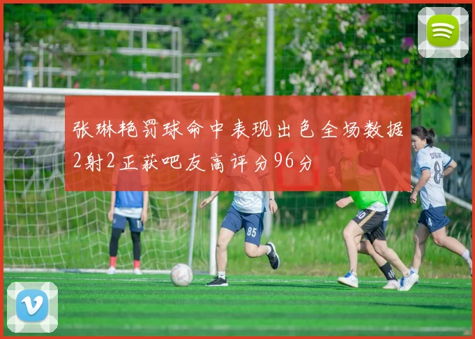 张琳艳罚球命中表现出色全场数据2射2正获吧友高评分96分