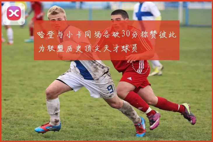 哈登与小卡同场各砍30分称赞彼此为联盟历史顶尖天才球员