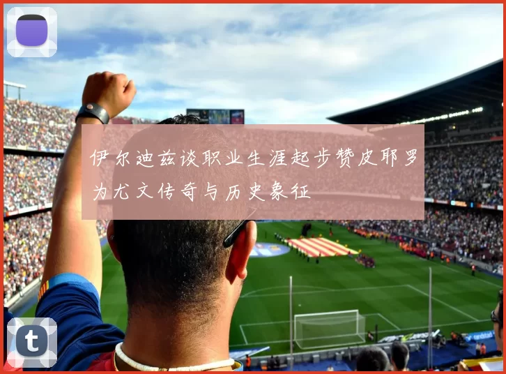 伊尔迪兹谈职业生涯起步赞皮耶罗为尤文传奇与历史象征