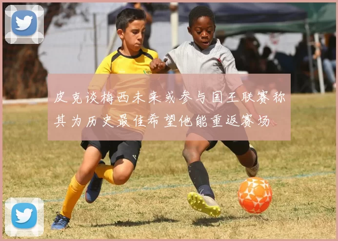 皮克谈梅西未来或参与国王联赛称其为历史最佳希望他能重返赛场