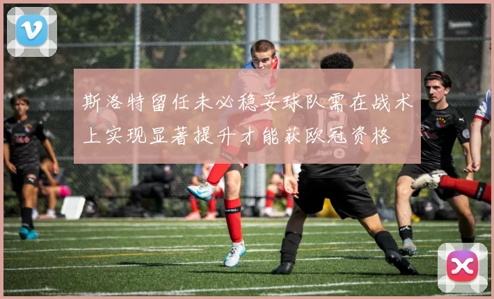 斯洛特留任未必稳妥球队需在战术上实现显著提升才能获欧冠资格